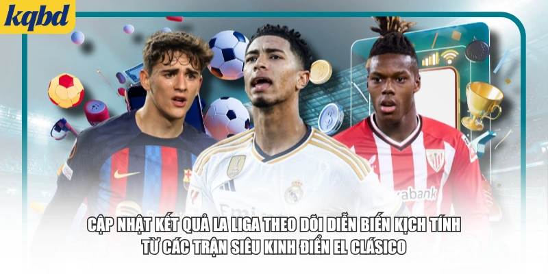 Cập nhật kết quả La Liga theo dõi diễn biến kịch tính từ các trận Siêu kinh điển El Clásico