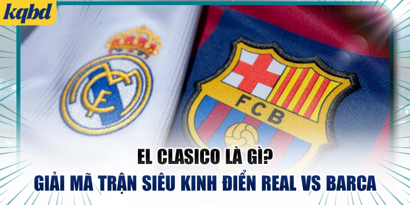 El Clasico Là Gì? Giải Mã Trận Siêu Kinh Điển Real vs Barca